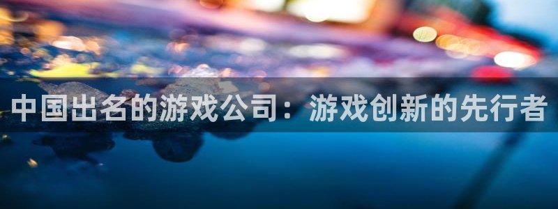 V8娱乐平台：中国出名的游戏公司：游戏创新的先行者